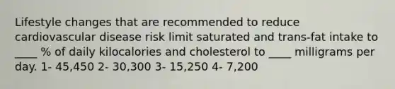 Lifestyle changes that are recommended to reduce cardiovascular disease risk limit saturated and trans-fat intake to ____ % of daily kilocalories and cholesterol to ____ milligrams per day. 1- 45,450 2- 30,300 3- 15,250 4- 7,200