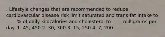 . Lifestyle changes that are recommended to reduce cardiovascular disease risk limit saturated and trans-fat intake to ____ % of daily kilocalories and cholesterol to ____ milligrams per day. 1. 45, 450 2. 30, 300 3. 15, 250 4. 7, 200