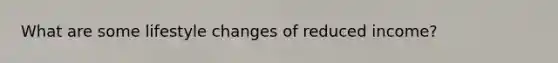 What are some lifestyle changes of reduced income?