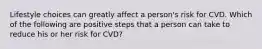 Lifestyle choices can greatly affect a person's risk for CVD. Which of the following are positive steps that a person can take to reduce his or her risk for CVD?