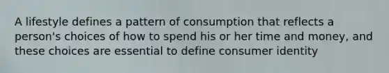 A lifestyle defines a pattern of consumption that reflects a person's choices of how to spend his or her time and money, and these choices are essential to define consumer identity