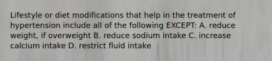 Lifestyle or diet modifications that help in the treatment of hypertension include all of the following EXCEPT: A. reduce weight, if overweight B. reduce sodium intake C. increase calcium intake D. restrict fluid intake