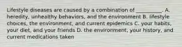 Lifestyle diseases are caused by a combination of __________. A. heredity, unhealthy behaviors, and the environment B. lifestyle choices, the environment, and current epidemics C. your habits, your diet, and your friends D. the environment, your history, and current medications taken