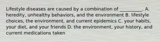 Lifestyle diseases are caused by a combination of __________. A. heredity, unhealthy behaviors, and the environment B. lifestyle choices, the environment, and current epidemics C. your habits, your diet, and your friends D. the environment, your history, and current medications taken