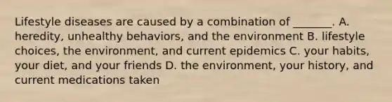Lifestyle diseases are caused by a combination of _______. A. heredity, unhealthy behaviors, and the environment B. lifestyle choices, the environment, and current epidemics C. your habits, your diet, and your friends D. the environment, your history, and current medications taken