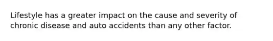 Lifestyle has a greater impact on the cause and severity of chronic disease and auto accidents than any other factor.