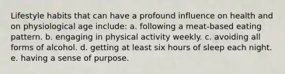 Lifestyle habits that can have a profound influence on health and on physiological age include: a. following a meat-based eating pattern. b. engaging in physical activity weekly. c. avoiding all forms of alcohol. d. getting at least six hours of sleep each night. e. having a sense of purpose.