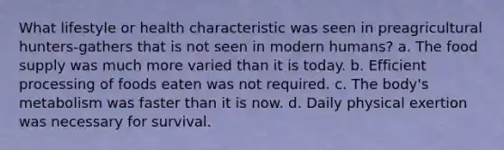 What lifestyle or health characteristic was seen in preagricultural hunters-gathers that is not seen in modern humans? a. The food supply was much more varied than it is today. b. Efficient processing of foods eaten was not required. c. The body's metabolism was faster than it is now. d. Daily physical exertion was necessary for survival.