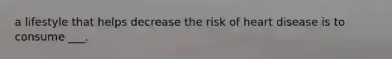 a lifestyle that helps decrease the risk of heart disease is to consume ___.