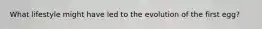What lifestyle might have led to the evolution of the first egg?