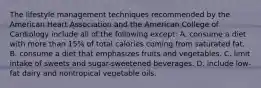 The lifestyle management techniques recommended by the American Heart Association and the American College of Cardiology include all of the following except: A. consume a diet with more than 15% of total calories coming from saturated fat. B. consume a diet that emphasizes fruits and vegetables. C. limit intake of sweets and sugar-sweetened beverages. D. include low-fat dairy and nontropical vegetable oils.