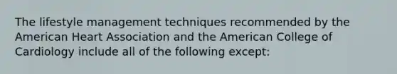 The lifestyle management techniques recommended by the American Heart Association and the American College of Cardiology include all of the following except: