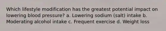 Which lifestyle modification has the greatest potential impact on lowering blood pressure? a. Lowering sodium (salt) intake b. Moderating alcohol intake c. Frequent exercise d. Weight loss