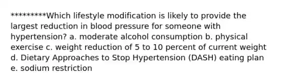 *********Which lifestyle modification is likely to provide the largest reduction in blood pressure for someone with hypertension? a. moderate alcohol consumption b. physical exercise c. weight reduction of 5 to 10 percent of current weight d. Dietary Approaches to Stop Hypertension (DASH) eating plan e. sodium restriction