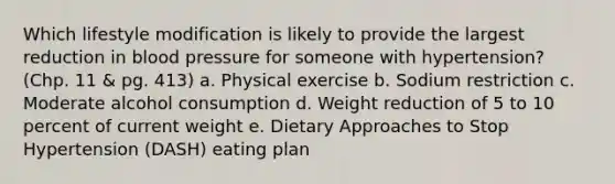 Which lifestyle modification is likely to provide the largest reduction in <a href='https://www.questionai.com/knowledge/kD0HacyPBr-blood-pressure' class='anchor-knowledge'>blood pressure</a> for someone with hypertension? (Chp. 11 & pg. 413) a. Physical exercise b. Sodium restriction c. Moderate alcohol consumption d. Weight reduction of 5 to 10 percent of current weight e. Dietary Approaches to Stop Hypertension (DASH) eating plan