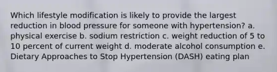 Which lifestyle modification is likely to provide the largest reduction in blood pressure for someone with hypertension? a. physical exercise b. sodium restriction c. weight reduction of 5 to 10 percent of current weight d. moderate alcohol consumption e. Dietary Approaches to Stop Hypertension (DASH) eating plan