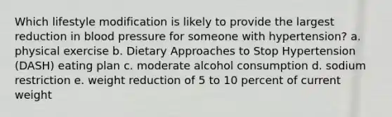 Which lifestyle modification is likely to provide the largest reduction in blood pressure for someone with hypertension? a. physical exercise b. Dietary Approaches to Stop Hypertension (DASH) eating plan c. moderate alcohol consumption d. sodium restriction e. weight reduction of 5 to 10 percent of current weight