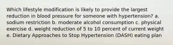 Which lifestyle modification is likely to provide the largest reduction in blood pressure for someone with hypertension? a. sodium restriction b. moderate alcohol consumption c. physical exercise d. weight reduction of 5 to 10 percent of current weight e. Dietary Approaches to Stop Hypertension (DASH) eating plan