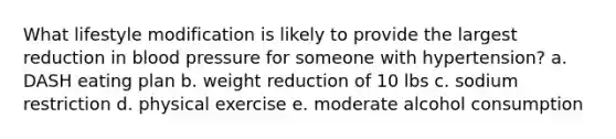 What lifestyle modification is likely to provide the largest reduction in blood pressure for someone with hypertension? a. DASH eating plan b. weight reduction of 10 lbs c. sodium restriction d. physical exercise e. moderate alcohol consumption