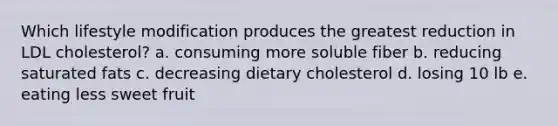 Which lifestyle modification produces the greatest reduction in LDL cholesterol? a. consuming more soluble fiber b. reducing saturated fats c. decreasing dietary cholesterol d. losing 10 lb e. eating less sweet fruit