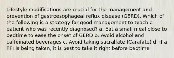 Lifestyle modifications are crucial for the management and prevention of gastroesophageal reflux disease (GERD). Which of the following is a strategy for good management to teach a patient who was recently diagnosed? a. Eat a small meal close to bedtime to ease the onset of GERD b. Avoid alcohol and caffeinated beverages c. Avoid taking sucralfate (Carafate) d. If a PPI is being taken, it is best to take it right before bedtime