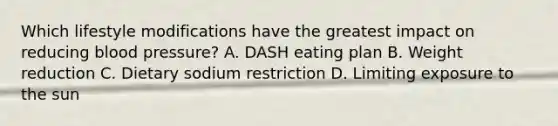 Which lifestyle modifications have the greatest impact on reducing <a href='https://www.questionai.com/knowledge/kD0HacyPBr-blood-pressure' class='anchor-knowledge'>blood pressure</a>? A. DASH eating plan B. Weight reduction C. Dietary sodium restriction D. Limiting exposure to the sun