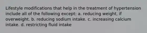 Lifestyle modifications that help in the treatment of hypertension include all of the following except: a. reducing weight, if overweight. b. reducing sodium intake. c. increasing calcium intake. d. restricting fluid intake