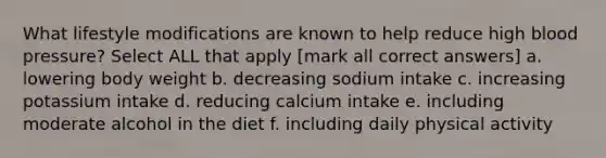 What lifestyle modifications are known to help reduce high blood pressure? Select ALL that apply [mark all correct answers] a. lowering body weight b. decreasing sodium intake c. increasing potassium intake d. reducing calcium intake e. including moderate alcohol in the diet f. including daily physical activity