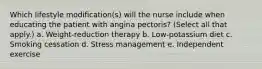 Which lifestyle modification(s) will the nurse include when educating the patient with angina pectoris? (Select all that apply.) a. Weight-reduction therapy b. Low-potassium diet c. Smoking cessation d. Stress management e. Independent exercise