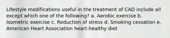 Lifestyle modifications useful in the treatment of CAD include all except which one of the following? a. Aerobic exercise b. Isometric exercise c. Reduction of stress d. Smoking cessation e. American Heart Association heart-healthy diet