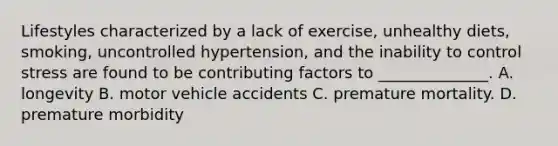 Lifestyles characterized by a lack of exercise, unhealthy diets, smoking, uncontrolled hypertension, and the inability to control stress are found to be contributing factors to ______________. A. longevity B. motor vehicle accidents C. premature mortality. D. premature morbidity