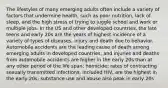 The lifestyles of many emerging adults often include a variety of factors that undermine health, such as poor nutrition, lack of sleep, and the high stress of trying to juggle school and work or multiple jobs. In the US and other developed countries, the late teens and early 20s are the years of highest incidence of a variety of types of diseases, injury and death due to behavior. Automobile accidents are the leading cause of death among emerging adults in developed countries, and injuries and deaths from automobile accidents are higher in the early 20s than at any other period of the life span; homicide; rates of contracting sexually transmitted infections, included HIV, are the highest in the early 20s; substance use and abuse also peak in early 20s