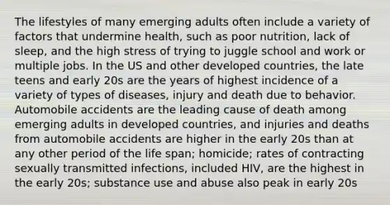 The lifestyles of many emerging adults often include a variety of factors that undermine health, such as poor nutrition, lack of sleep, and the high stress of trying to juggle school and work or multiple jobs. In the US and other developed countries, the late teens and early 20s are the years of highest incidence of a variety of types of diseases, injury and death due to behavior. Automobile accidents are the leading cause of death among emerging adults in developed countries, and injuries and deaths from automobile accidents are higher in the early 20s than at any other period of the life span; homicide; rates of contracting sexually transmitted infections, included HIV, are the highest in the early 20s; substance use and abuse also peak in early 20s