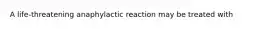 A life-threatening anaphylactic reaction may be treated with