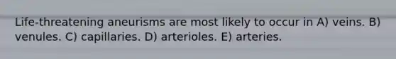 Life-threatening aneurisms are most likely to occur in A) veins. B) venules. C) capillaries. D) arterioles. E) arteries.