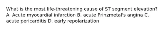 What is the most life-threatening cause of ST segment elevation? A. Acute myocardial infarction B. acute Prinzmetal's angina C. acute pericarditis D. early repolarization