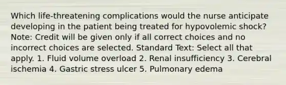 Which life-threatening complications would the nurse anticipate developing in the patient being treated for hypovolemic shock? Note: Credit will be given only if all correct choices and no incorrect choices are selected. Standard Text: Select all that apply. 1. Fluid volume overload 2. Renal insufficiency 3. Cerebral ischemia 4. Gastric stress ulcer 5. Pulmonary edema