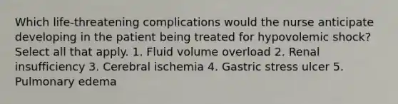 Which life-threatening complications would the nurse anticipate developing in the patient being treated for hypovolemic shock? Select all that apply. 1. Fluid volume overload 2. Renal insufficiency 3. Cerebral ischemia 4. Gastric stress ulcer 5. Pulmonary edema