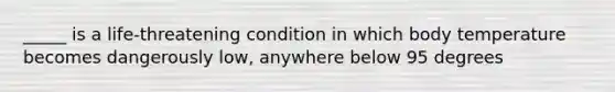 _____ is a life-threatening condition in which body temperature becomes dangerously low, anywhere below 95 degrees