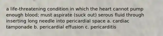 a life-threatening condition in which the heart cannot pump enough blood; must aspirate (suck out) serous fluid through inserting long needle into pericardial space a. cardiac tamponade b. pericardial effusion c. pericarditis