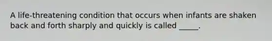 A life-threatening condition that occurs when infants are shaken back and forth sharply and quickly is called _____.