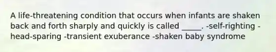 A life-threatening condition that occurs when infants are shaken back and forth sharply and quickly is called _____. -self-righting -head-sparing -transient exuberance -shaken baby syndrome