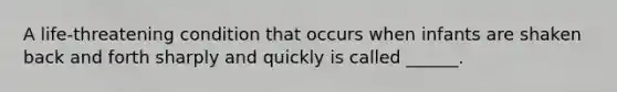 A life-threatening condition that occurs when infants are shaken back and forth sharply and quickly is called ______.