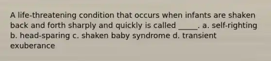 A life-threatening condition that occurs when infants are shaken back and forth sharply and quickly is called _____. a. self-righting b. head-sparing c. shaken baby syndrome d. transient exuberance