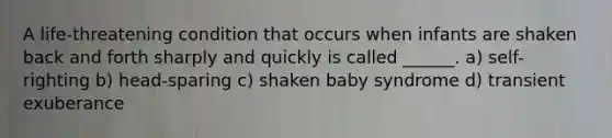 A life-threatening condition that occurs when infants are shaken back and forth sharply and quickly is called ______. a) self-righting b) head-sparing c) shaken baby syndrome d) transient exuberance