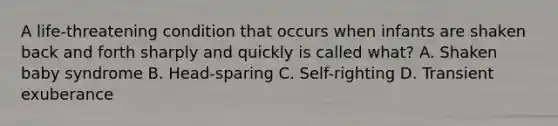 A life-threatening condition that occurs when infants are shaken back and forth sharply and quickly is called what? A. Shaken baby syndrome B. Head-sparing C. Self-righting D. Transient exuberance