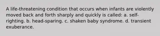 A life-threatening condition that occurs when infants are violently moved back and forth sharply and quickly is called: a. self-righting. b. head-sparing. c. shaken baby syndrome. d. transient exuberance.