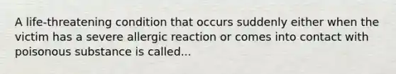 A life-threatening condition that occurs suddenly either when the victim has a severe allergic reaction or comes into contact with poisonous substance is called...