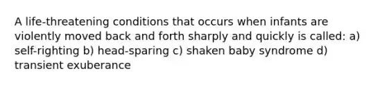 A life-threatening conditions that occurs when infants are violently moved back and forth sharply and quickly is called: a) self-righting b) head-sparing c) shaken baby syndrome d) transient exuberance