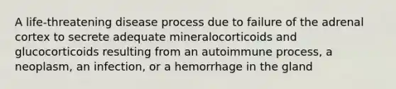 ​A life-threatening disease process due to failure of the adrenal cortex to secrete adequate mineralocorticoids and glucocorticoids resulting from an autoimmune process, a neoplasm, an infection, or a hemorrhage in the gland